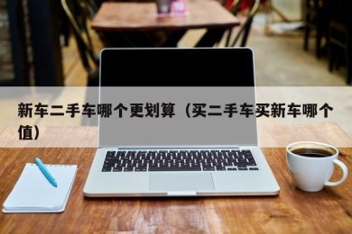 新车二手车哪个更划算（买二手车买新车哪个值）
