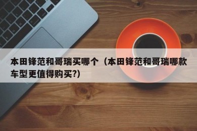 本田锋范和哥瑞买哪个（本田锋范和哥瑞哪款车型更值得购买?）