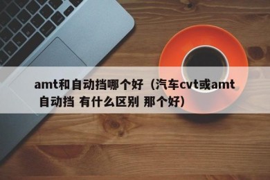 amt和自动挡哪个好（汽车cvt或amt 自动挡 有什么区别 那个好）