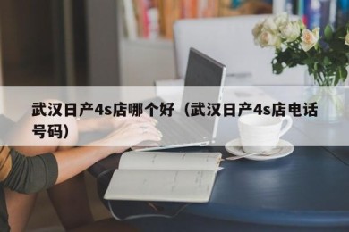 武汉日产4s店哪个好（武汉日产4s店电话号码）