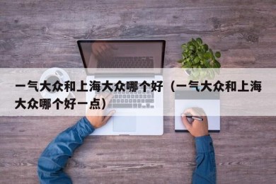 一气大众和上海大众哪个好（一气大众和上海大众哪个好一点）