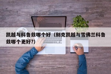 凯越与科鲁兹哪个好（别克凯越与雪佛兰科鲁兹哪个更好?）