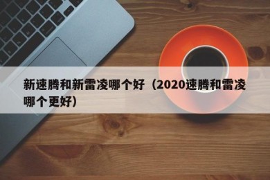 新速腾和新雷凌哪个好（2020速腾和雷凌哪个更好）