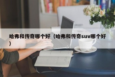 哈弗和传奇哪个好（哈弗和传奇suv哪个好）