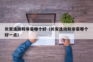 长安逸动和帝豪哪个好（长安逸动和帝豪哪个好一点）