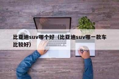 比亚迪suv哪个好（比亚迪suv哪一款车比较好）