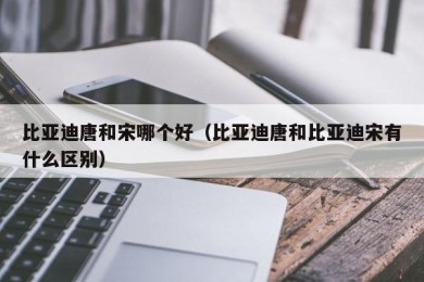比亚迪唐和宋哪个好（比亚迪唐和比亚迪宋有什么区别）