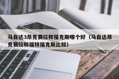 马自达3昂克赛拉和福克斯哪个好（马自达昂克赛拉和福特福克斯比较）