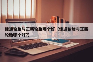 佳通轮胎与正新轮胎哪个好（佳通轮胎与正新轮胎哪个好?）