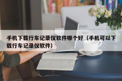 手机下载行车记录仪软件哪个好（手机可以下载行车记录仪软件）