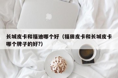 长城皮卡和福迪哪个好（福田皮卡和长城皮卡哪个牌子的好?）