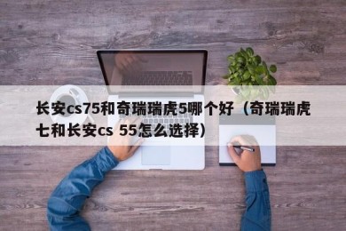 长安cs75和奇瑞瑞虎5哪个好（奇瑞瑞虎七和长安cs 55怎么选择）