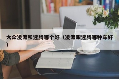 大众凌渡和速腾哪个好（凌渡跟速腾哪种车好）