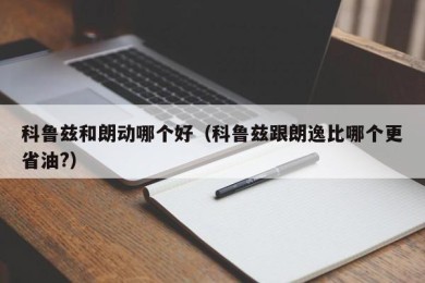 科鲁兹和朗动哪个好（科鲁兹跟朗逸比哪个更省油?）