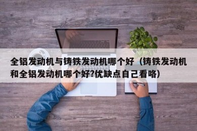 全铝发动机与铸铁发动机哪个好（铸铁发动机和全铝发动机哪个好?优缺点自己看咯）