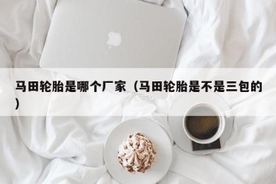 马田轮胎是哪个厂家（马田轮胎是不是三包的）