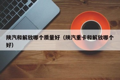 陕汽和解放哪个质量好（陕汽重卡和解放哪个好）