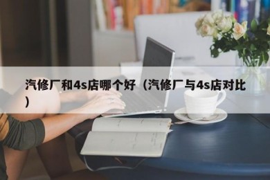 汽修厂和4s店哪个好（汽修厂与4s店对比）