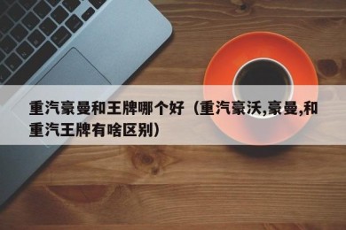 重汽豪曼和王牌哪个好（重汽豪沃,豪曼,和重汽王牌有啥区别）