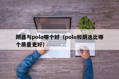 朗逸与polo哪个好（polo和朗逸比哪个质量更好）