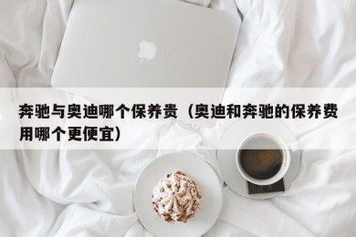 奔驰与奥迪哪个保养贵（奥迪和奔驰的保养费用哪个更便宜）