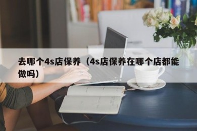 去哪个4s店保养（4s店保养在哪个店都能做吗）