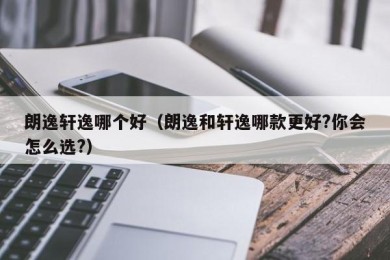 朗逸轩逸哪个好（朗逸和轩逸哪款更好?你会怎么选?）