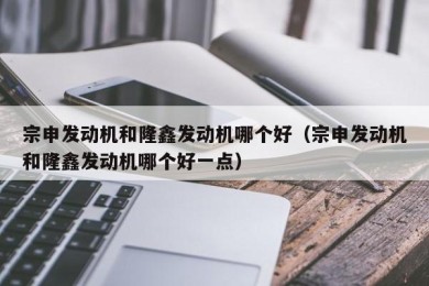 宗申发动机和隆鑫发动机哪个好（宗申发动机和隆鑫发动机哪个好一点）