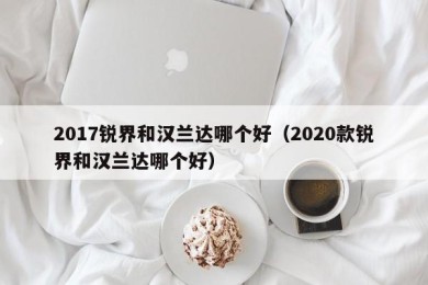 2017锐界和汉兰达哪个好（2020款锐界和汉兰达哪个好）