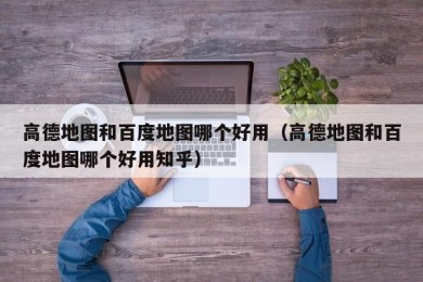 高德地图和百度地图哪个好用（高德地图和百度地图哪个好用知乎）