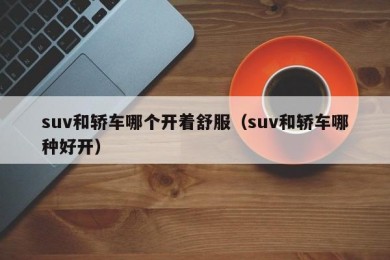 suv和轿车哪个开着舒服（suv和轿车哪种好开）