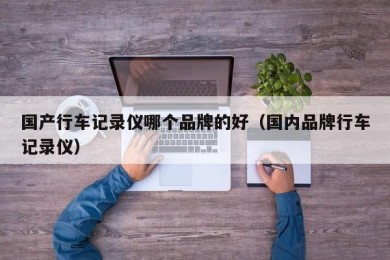 国产行车记录仪哪个品牌的好（国内品牌行车记录仪）