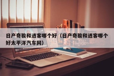 日产奇骏和逍客哪个好（日产奇骏和逍客哪个好太平洋汽车网）