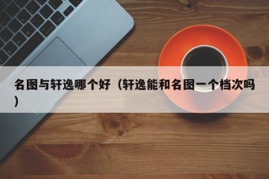 名图与轩逸哪个好（轩逸能和名图一个档次吗）