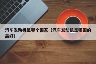 汽车发动机是哪个国家（汽车发动机是哪国的最好）