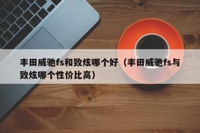 丰田威驰fs和致炫哪个好（丰田威驰fs与致炫哪个性价比高）