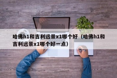 哈佛h1和吉利远景x1哪个好（哈佛h1和吉利远景x1哪个好一点）