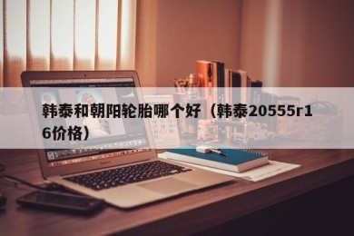 韩泰和朝阳轮胎哪个好（韩泰20555r16价格）