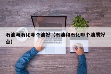 石油与石化哪个油好（石油和石化哪个油质好点）