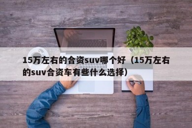 15万左右的合资suv哪个好（15万左右的suv合资车有些什么选择）