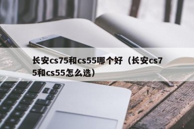 长安cs75和cs55哪个好（长安cs75和cs55怎么选）