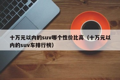 十万元以内的suv哪个性价比高（十万元以内的suv车排行榜）