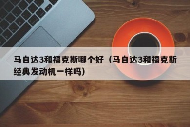 马自达3和福克斯哪个好（马自达3和福克斯经典发动机一样吗）