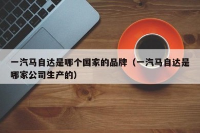 一汽马自达是哪个国家的品牌（一汽马自达是哪家公司生产的）