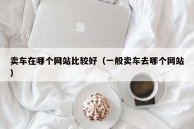 卖车在哪个网站比较好（一般卖车去哪个网站）