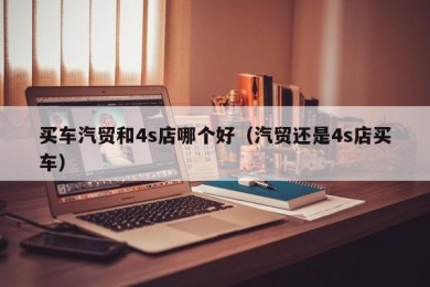 买车汽贸和4s店哪个好（汽贸还是4s店买车）