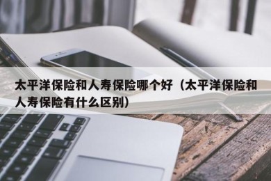 太平洋保险和人寿保险哪个好（太平洋保险和人寿保险有什么区别）