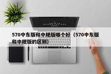 570中东版和中规版哪个好（570中东版和中规版的区别）