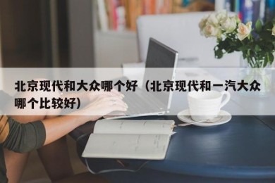北京现代和大众哪个好（北京现代和一汽大众哪个比较好）