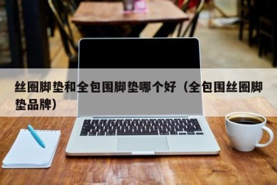 丝圈脚垫和全包围脚垫哪个好（全包围丝圈脚垫品牌）